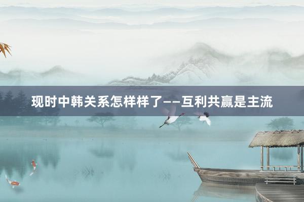 现时中韩关系怎样样了——互利共赢是主流