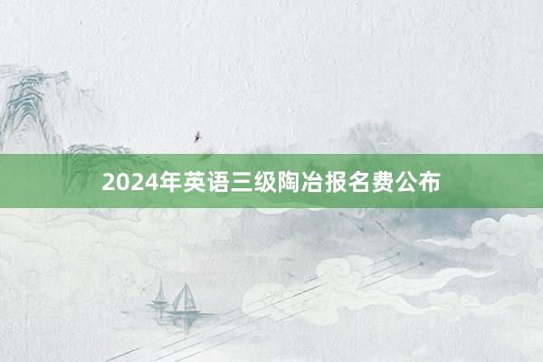 2024年英语三级陶冶报名费公布
