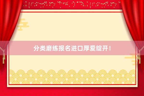 分类磨练报名进口厚爱绽开！